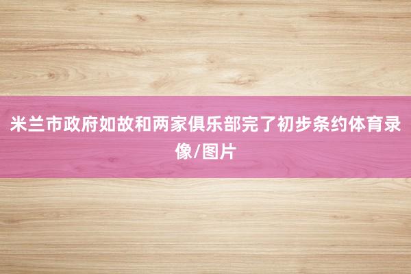米兰市政府如故和两家俱乐部完了初步条约体育录像/图片