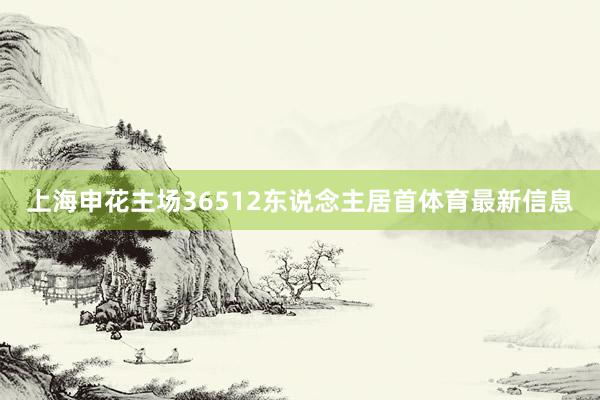 上海申花主场36512东说念主居首体育最新信息
