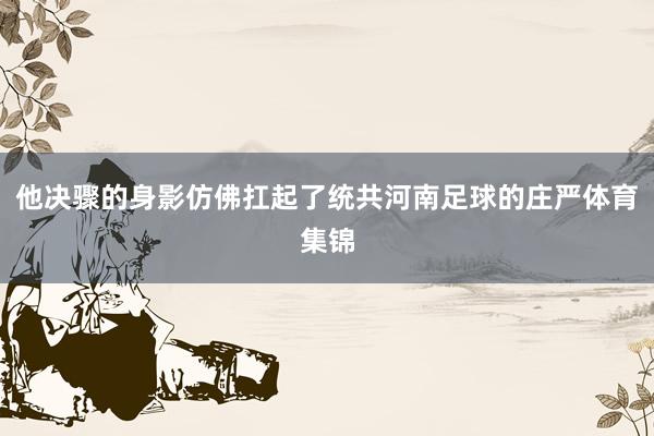 他决骤的身影仿佛扛起了统共河南足球的庄严体育集锦