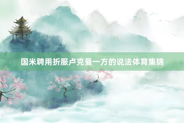 国米聘用折服卢克曼一方的说法体育集锦