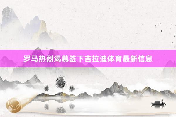 罗马热烈渴慕签下吉拉迪体育最新信息