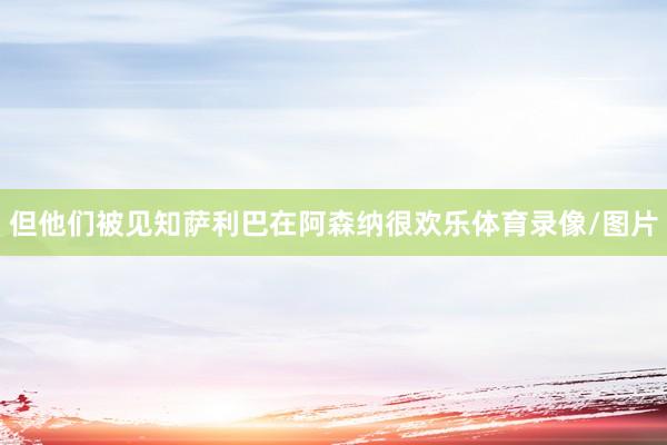 但他们被见知萨利巴在阿森纳很欢乐体育录像/图片