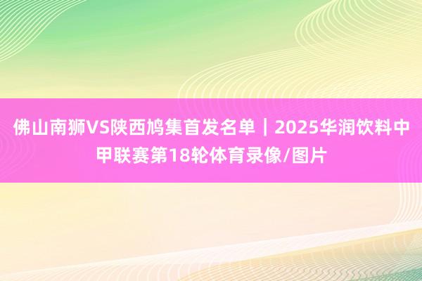 佛山南狮VS陕西鸠集首发名单｜2025华润饮料中甲联赛第18轮体育录像/图片