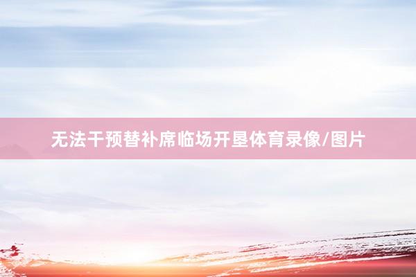 无法干预替补席临场开垦体育录像/图片