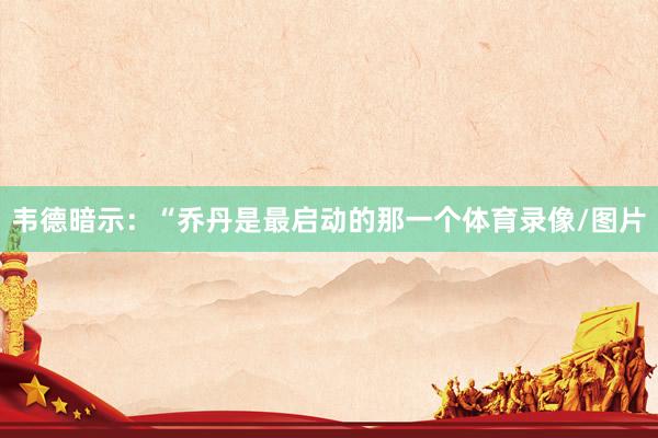 韦德暗示：“乔丹是最启动的那一个体育录像/图片