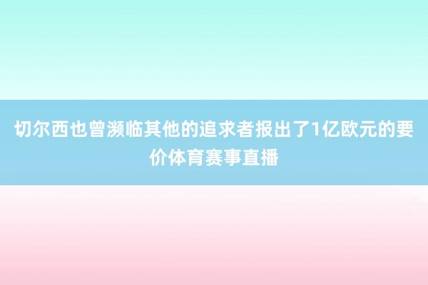 切尔西也曾濒临其他的追求者报出了1亿欧元的要价体育赛事直播