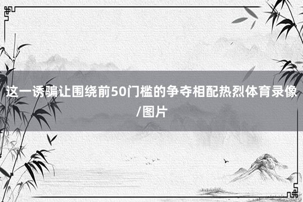 这一诱骗让围绕前50门槛的争夺相配热烈体育录像/图片