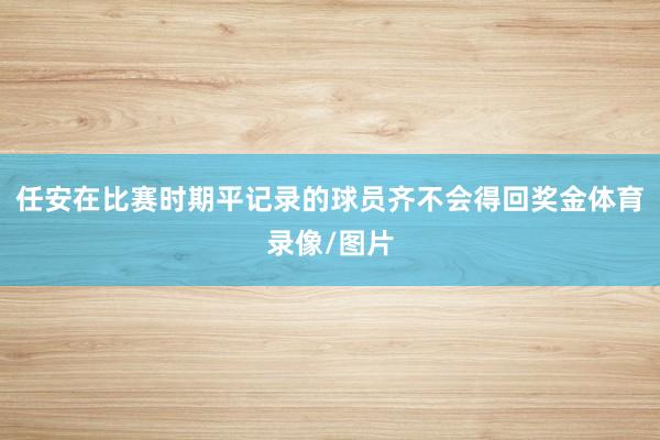 任安在比赛时期平记录的球员齐不会得回奖金体育录像/图片