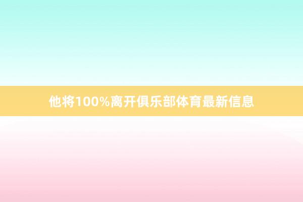 他将100%离开俱乐部体育最新信息