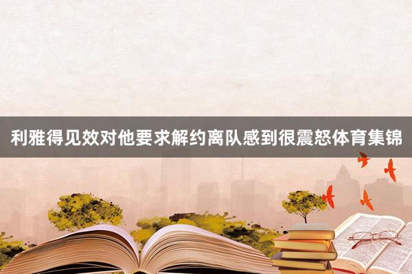 利雅得见效对他要求解约离队感到很震怒体育集锦