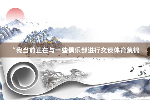 “我当前正在与一些俱乐部进行交谈体育集锦
