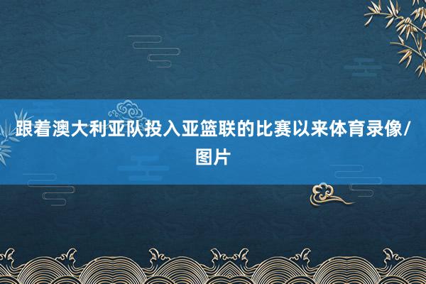 跟着澳大利亚队投入亚篮联的比赛以来体育录像/图片