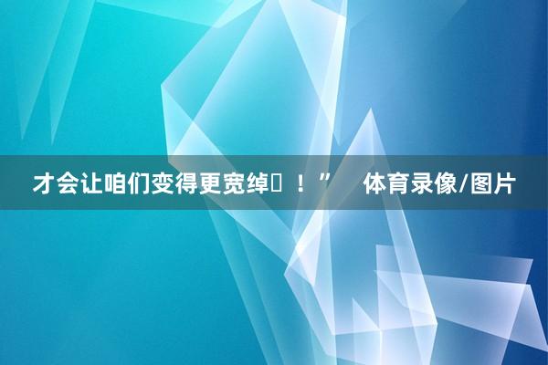 才会让咱们变得更宽绰✊！”    体育录像/图片