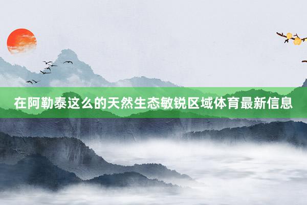 在阿勒泰这么的天然生态敏锐区域体育最新信息
