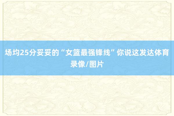 场均25分妥妥的“女篮最强锋线”你说这发达体育录像/图片
