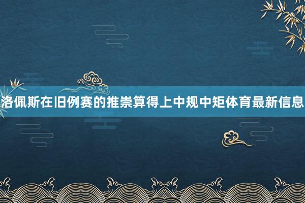洛佩斯在旧例赛的推崇算得上中规中矩体育最新信息