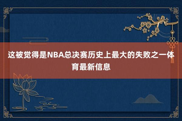 这被觉得是NBA总决赛历史上最大的失败之一体育最新信息