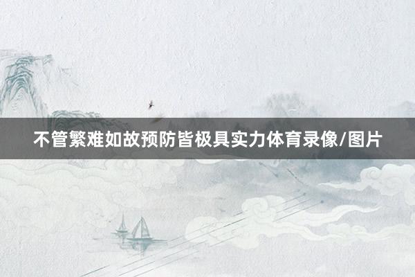 不管繁难如故预防皆极具实力体育录像/图片