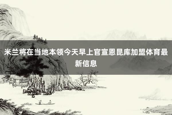 米兰将在当地本领今天早上官宣恩昆库加盟体育最新信息