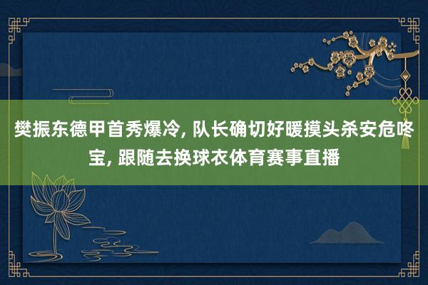 樊振东德甲首秀爆冷, 队长确切好暖摸头杀安危咚宝, 跟随去换球衣体育赛事直播