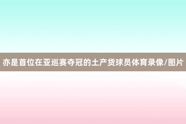 亦是首位在亚巡赛夺冠的土产货球员体育录像/图片