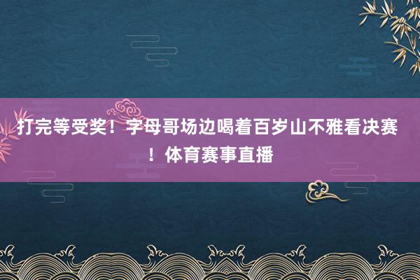 打完等受奖！字母哥场边喝着百岁山不雅看决赛 ！体育赛事直播