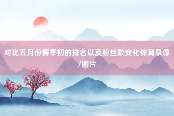 对比五月份赛季初的排名以及粉丝数变化体育录像/图片