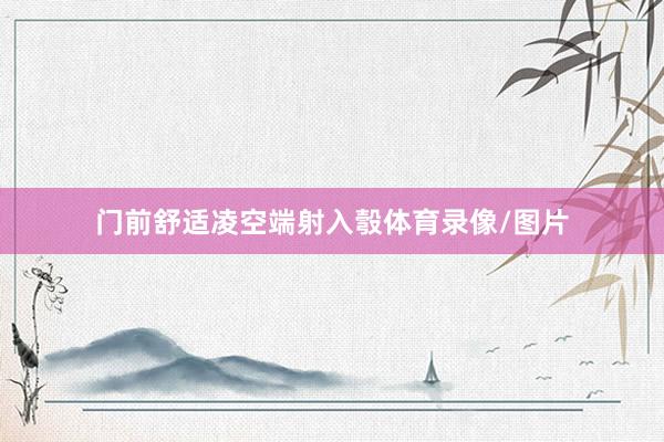 门前舒适凌空端射入彀体育录像/图片