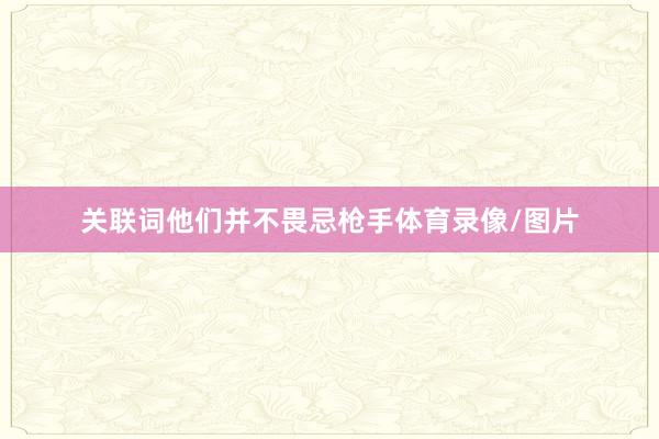 关联词他们并不畏忌枪手体育录像/图片