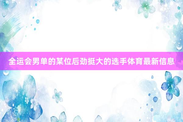 全运会男单的某位后劲挺大的选手体育最新信息