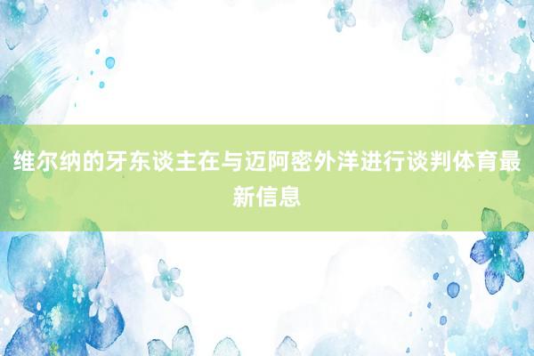 维尔纳的牙东谈主在与迈阿密外洋进行谈判体育最新信息