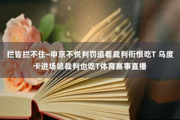 拦皆拦不住~申京不悦判罚追着裁判衔恨吃T 乌度卡进场喷裁判也吃T体育赛事直播