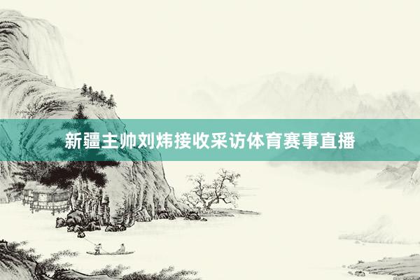 新疆主帅刘炜接收采访体育赛事直播