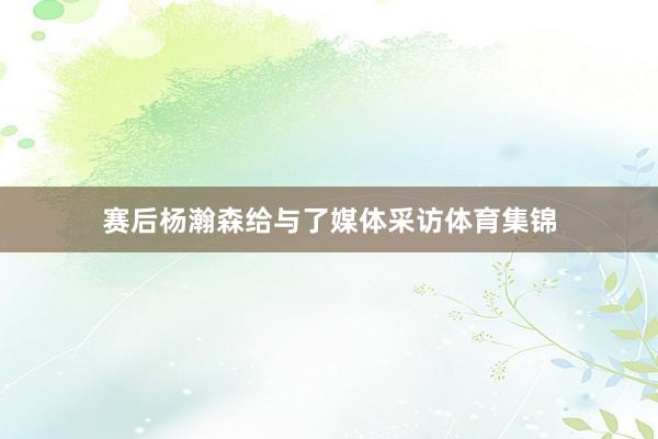 赛后杨瀚森给与了媒体采访体育集锦