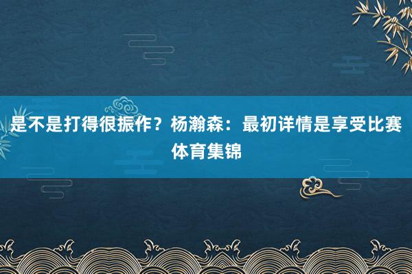 是不是打得很振作?杨瀚森:最初详情是享受比赛体育集锦