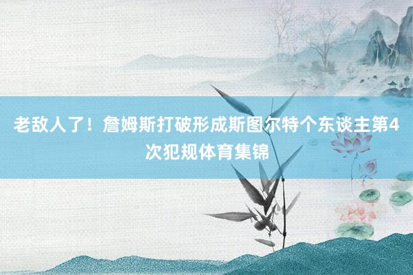 老敌人了！詹姆斯打破形成斯图尔特个东谈主第4次犯规体育集锦