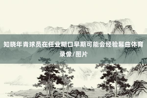 知晓年青球员在任业糊口早期可能会经验鬈曲体育录像/图片