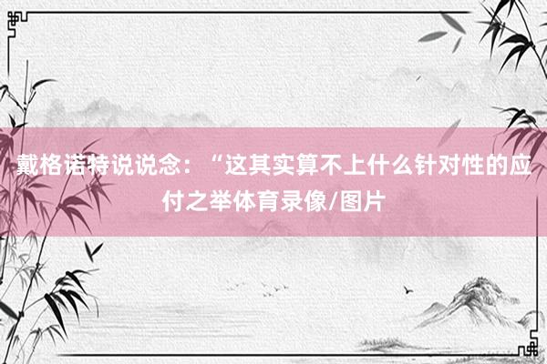 戴格诺特说说念：“这其实算不上什么针对性的应付之举体育录像/图片