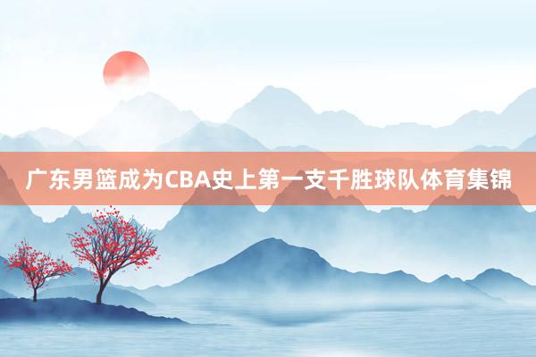 广东男篮成为CBA史上第一支千胜球队体育集锦