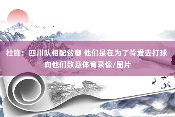 杜锋：四川队相配贫窭 他们是在为了怜爱去打球 向他们致意体育录像/图片