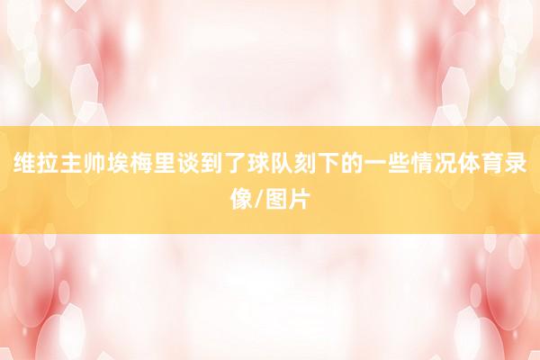 维拉主帅埃梅里谈到了球队刻下的一些情况体育录像/图片