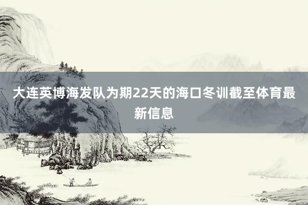 大连英博海发队为期22天的海口冬训截至体育最新信息