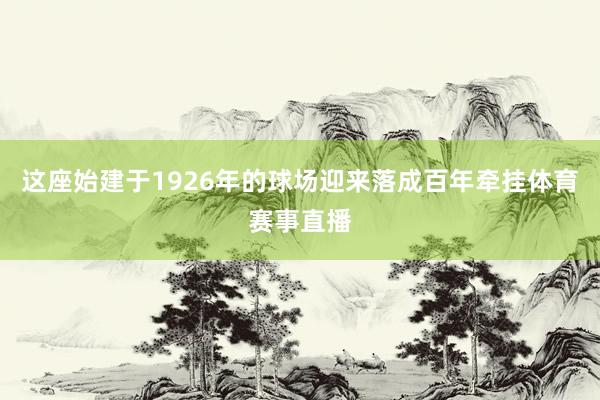 这座始建于1926年的球场迎来落成百年牵挂体育赛事直播