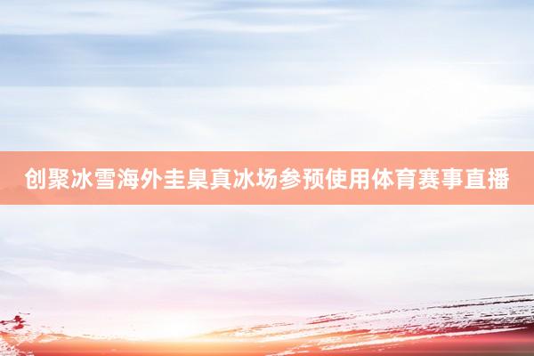 创聚冰雪海外圭臬真冰场参预使用体育赛事直播