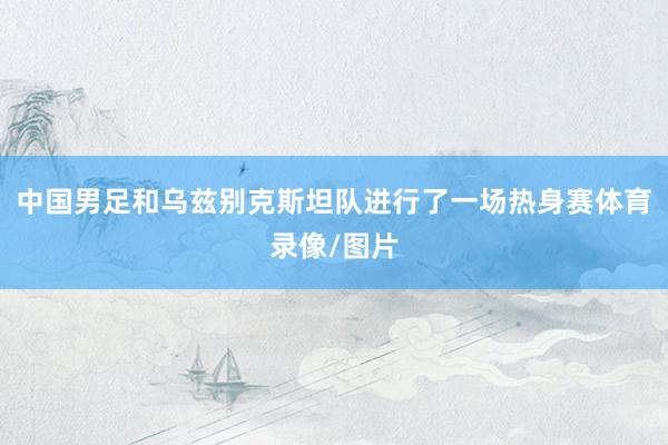 中国男足和乌兹别克斯坦队进行了一场热身赛体育录像/图片