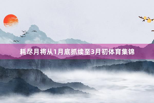 耗尽月将从1月底抓续至3月初体育集锦