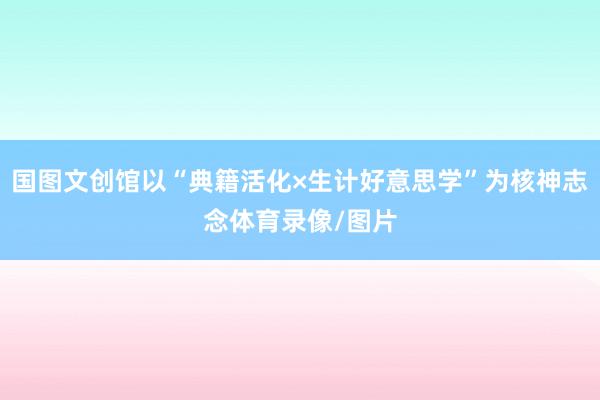 国图文创馆以“典籍活化×生计好意思学”为核神志念体育录像/图片