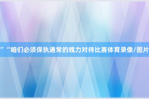 ”“咱们必须保执通常的魄力对待比赛体育录像/图片
