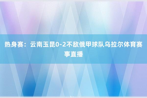 热身赛：云南玉昆0-2不敌俄甲球队乌拉尔体育赛事直播