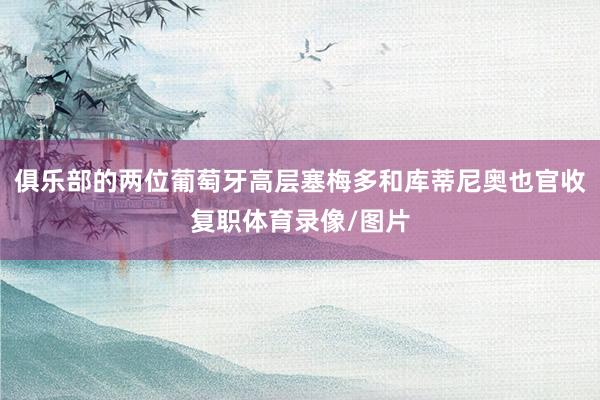 俱乐部的两位葡萄牙高层塞梅多和库蒂尼奥也官收复职体育录像/图片